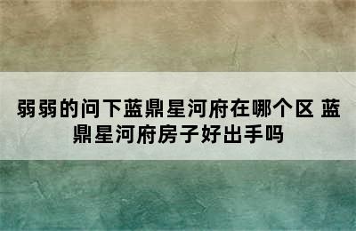 弱弱的问下蓝鼎星河府在哪个区 蓝鼎星河府房子好出手吗